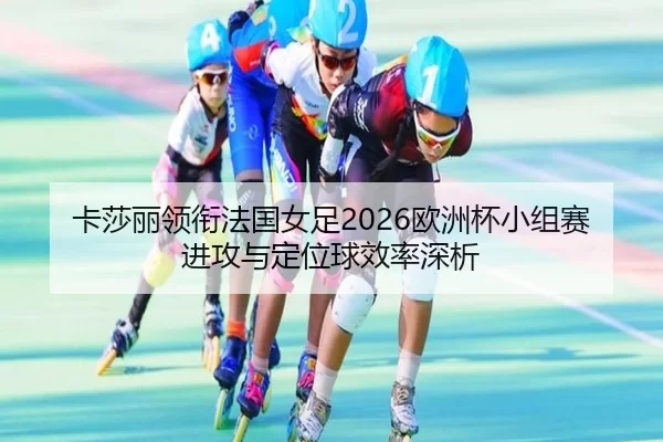 卡莎丽领衔法国女足2026欧洲杯小组赛进攻与定位球效率深析