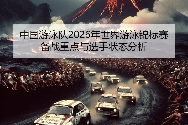 中国游泳队2026年世界游泳锦标赛备战重点与选手状态分析