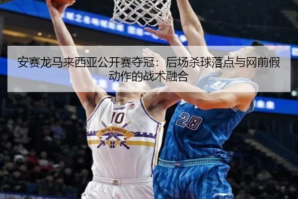 安赛龙马来西亚公开赛夺冠：后场杀球落点与网前假动作的战术融合