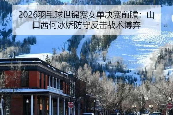 2026羽毛球世锦赛女单决赛前瞻：山口茜何冰娇防守反击战术博弈